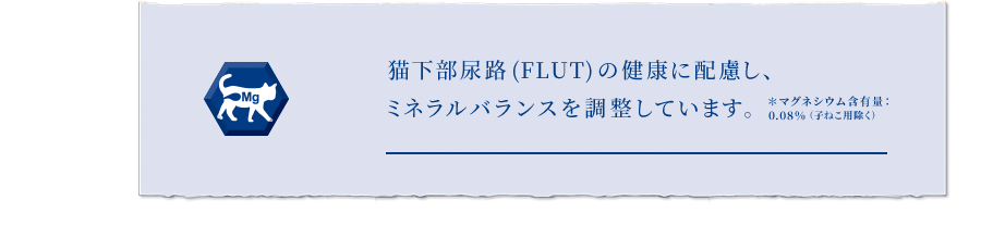 ねこの下部尿路(FLUT)の健康に配慮し、ミネラルバランスを調整 ＊マグネシウム含有量：0.07%（子ねこ用除く）