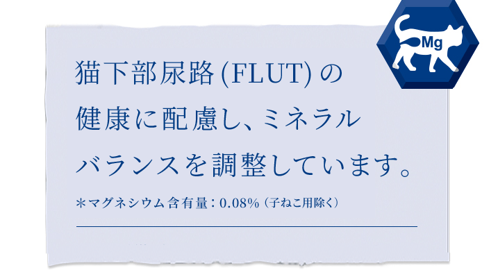 ねこの下部尿路(FLUT)の健康に配慮し、ミネラルバランスを調整 ＊マグネシウム含有量：0.07%（子ねこ用除く）