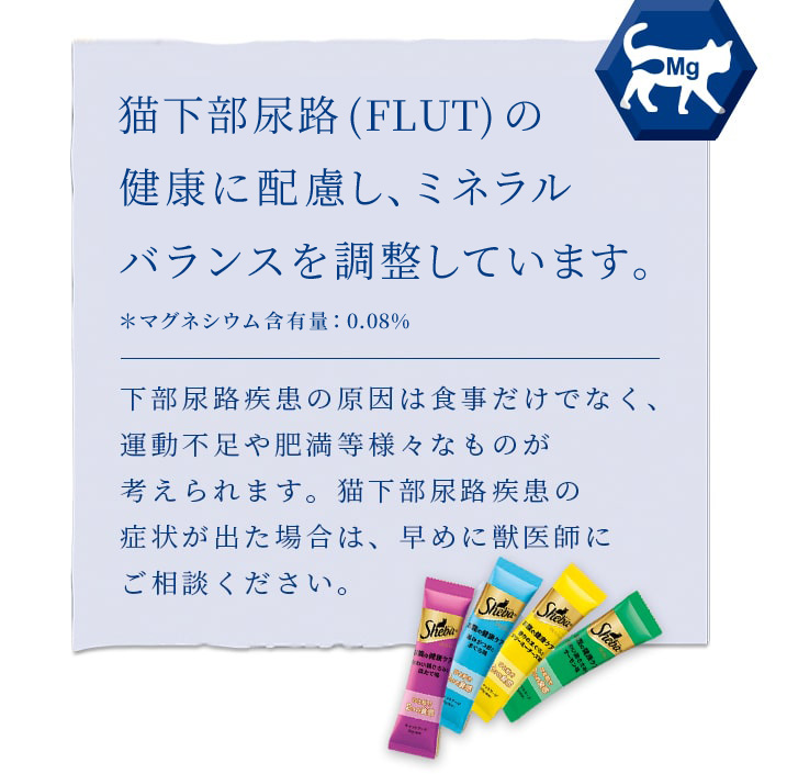 ねこの下部尿路(FLUT)の健康に配慮し、マグネシウム含有量を調整 ＊マグネシウム含有量：0.13%下部尿路疾患の原因は食事だけでなく、運動不足や肥満等様々なものが考えられます。猫下部尿路疾患の症状が出た場合は、早めに獣医師にご相談ください。